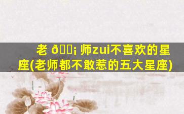 老 🐡 师zui
不喜欢的星座(老师都不敢惹的五大星座)